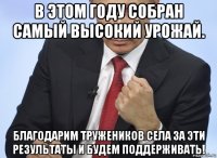 в этом году собран самый высокий урожай. благодарим тружеников села за эти результаты и будем поддерживать!