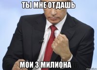 ты мне отдашь мои 3 милиона €