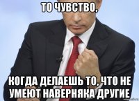 то чувство, когда делаешь то, что не умеют наверняка другие