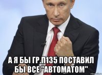  а я бы гр.п135 поставил бы все "автоматом"