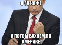 я за кофе а потом бахнем по америке