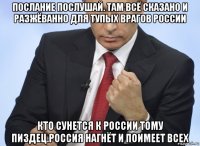 послание послушай. там всё сказано и разжёванно для тупых врагов россии кто сунется к россии тому пиздец.россия нагнёт и поимеет всех