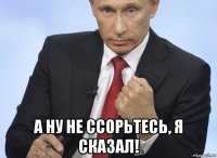  а ну не ссорьтесь, я сказал!