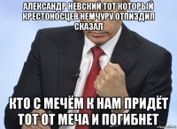 александр невский тот который крестоносцев немчуру отпиздил сказал кто с мечём к нам придёт тот от меча и погибнет