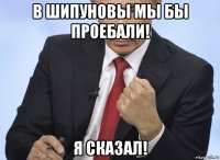 в шипуновы мы бы проебали! я сказал!