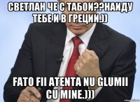 светлан че с табои??наиду тебе и в греции.)) fato fii atenta nu glumii cu mine.)))