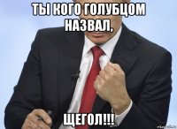 ты кого голубцом назвал, щегол!!!