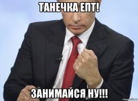 танечка епт! занимайся ну!!!