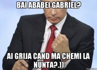 bai ababei gabriel? ai grija cand ma chemi la nunta?.))