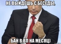 не выйдешь с беседы, бан в вп на месяц)