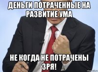 деньги потраченные на развитие ума не когда не потрачены зря!