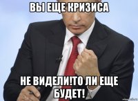 вы еще кризиса не видели!то ли еще будет!