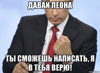 давай леона ты сможешь написать, я в тебя верю!