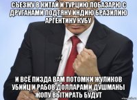 съезжу в китай и турцию побазарю с друганами подтяну индию бразилию аргентину кубу и всё пизда вам потомки жуликов убийц и рабов.долларами душманы жопу вытирать будут