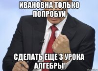 ивановна только попробуй сделать еще 3 урока алгебры