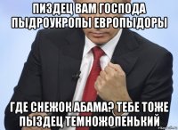 пиздец вам господа пыдроукропы европыдоры где снежок абама? тебе тоже пыздец темножопенький