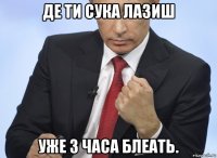 де ти сука лазиш уже 3 часа блеать.