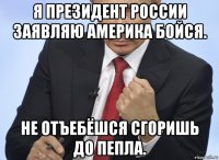 я президент россии заявляю америка бойся. не отъебёшся сгоришь до пепла.