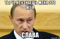 ты че не узнаешь меня это же я слава