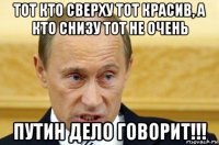 тот кто сверху тот красив, а кто снизу тот не очень путин дело говорит!!!