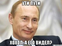 ути пути хохол, а его видел?