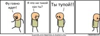 Фу говно идет! Я что не такой как ты? Ты тупой!!