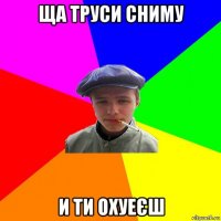 ща труси сниму и ти охуеєш