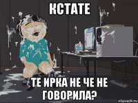 кстате те ирка не че не говорила?