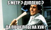 s метр ? дуплекс ? да пошел ты на хуй !