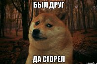 был друг да сгорел