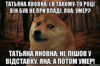 татьяна яновна: і в такому-то році він був не при владі. яна: умер? татьяна яновна: ні, пішов у відставку. яна: а потом умер!