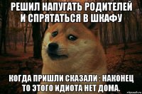 решил напугать родителей и спрятаться в шкафу когда пришли сказали : наконец то этого идиота нет дома.