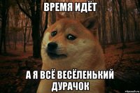 время идёт а я всё весёленький дурачок