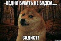 -сёдня бухать не будем..... садист!