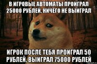 в игровые автоматы проиграл 25000 рублей, ничего не выиграл игрок после тебя проиграл 50 рублей, выиграл 75000 рублей
