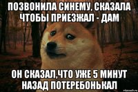 позвонила синему, сказала чтобы приезжал - дам он сказал,что уже 5 минут назад потеребонькал