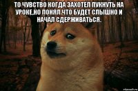 то чувство когда захотел пукнуть на уроке,но понял что будет слышно и начал сдерживаться. 