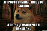 я просто слушаю rings of satunr а люди думают,что я пришельц