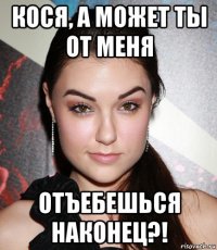 кося, а может ты от меня отъебешься наконец?!