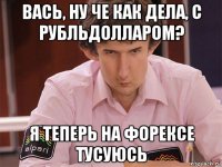 вась, ну че как дела, с рубльдолларом? я теперь на форексе тусуюсь