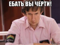 ебать вы черти! 