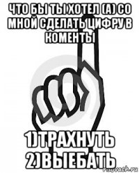 что бы ты хотел (а) со мной сделать цифру в коменты 1)трахнуть 2)выебать