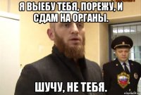 я выебу тебя, порежу, и сдам на органы. шучу, не тебя.