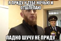 я приду к тебе ночью и отшлепаю ладно шучу не приду