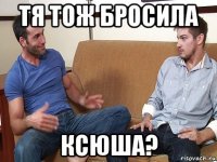 тя тож бросила ксюша?