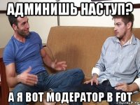 админишь наступ? а я вот модератор в fot