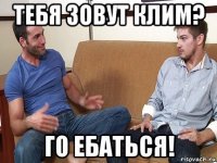 тебя зовут клим? го ебаться!