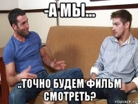 -а мы... ..точно будем фильм смотреть?