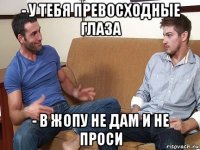 - у тебя превосходные глаза - в жопу не дам и не проси