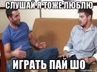 слушай я тоже люблю играть пай шо